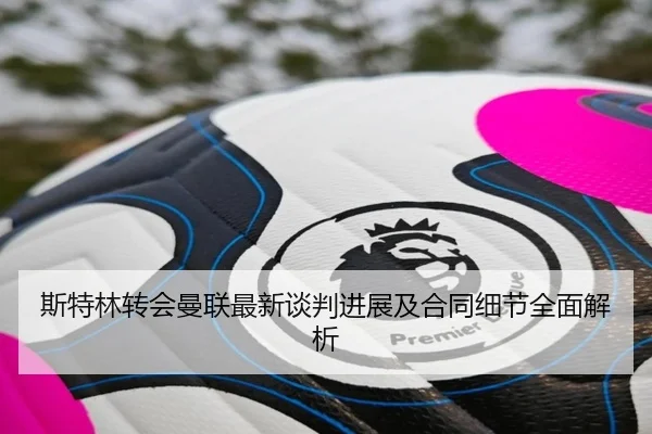 斯特林转会曼联最新谈判进展及合同细节全面解析 - KAIYUN SPORTS